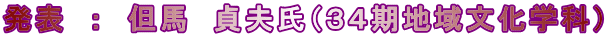 発表　：　但馬　貞夫氏（３４期地域文化学科）