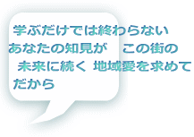  学ぶだけでは終わらない あなたの知見が　この街の   未来に続く 地域愛を求めて  だから