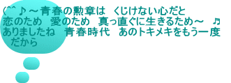 (^^♪～青春の勲章は　くじけない心だと 恋のため　愛のため　真っ直ぐに生きるため～　♬　 ありましたね　青春時代　あのトキメキをもう一度 　だから