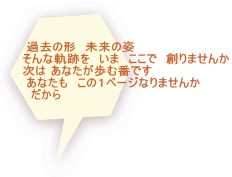  過去の形　未来の姿　 そんな軌跡を　いま　ここで　創りませんか 次は あなたが歩む番です　  あなたも　この１ページなりませんか 　だから 　　　