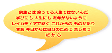 余生とは 余ってる人生ではないんだ 学びにも 人生にも 定年がないように　 レイカディアで紡ぐ これからの ものがたり さあ 今日からは自分のために 楽しもう だ か ら
